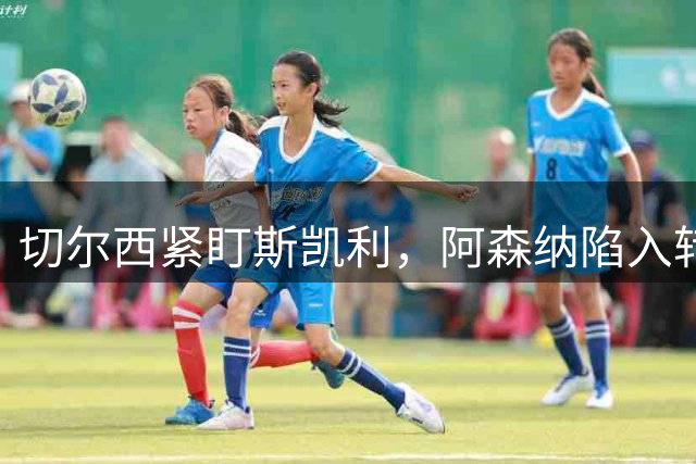 切尔西紧盯斯凯利，阿森纳陷入转会抉择