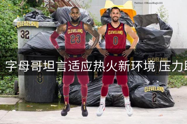 字母哥坦言适应热火新环境 压力助推职业生涯提升