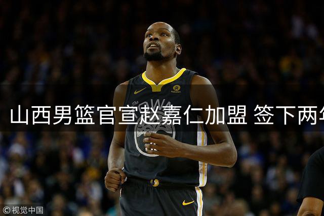 山西男篮官宣赵嘉仁加盟 签下两年C类合约