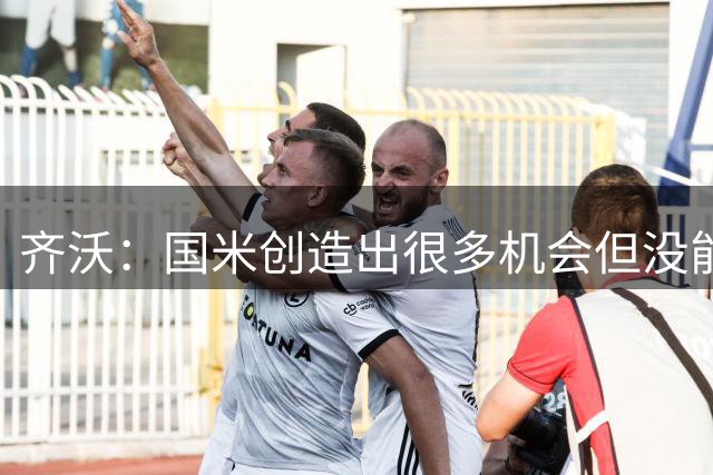 齐沃：国米创造出很多机会但没能把握住，拿到这场胜利并不容易